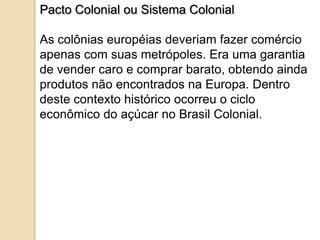 Pacto Colonial ou Sistema Colonial

As colônias européias deveriam fazer comércio
apenas com suas metrópoles. Era uma garantia
de vender caro e comprar barato, obtendo ainda
produtos não encontrados na Europa. Dentro
deste contexto histórico ocorreu o ciclo
econômico do açúcar no Brasil Colonial.
 