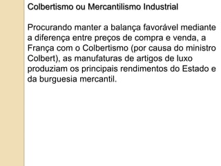 Colbertismo ou Mercantilismo Industrial

Procurando manter a balança favorável mediante
a diferença entre preços de compra e venda, a
França com o Colbertismo (por causa do ministro
Colbert), as manufaturas de artigos de luxo
produziam os principais rendimentos do Estado e
da burguesia mercantil.
 