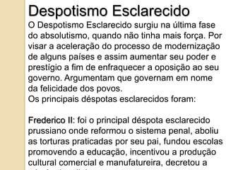 Despotismo Esclarecido
O Despotismo Esclarecido surgiu na última fase
do absolutismo, quando não tinha mais força. Por
visar a aceleração do processo de modernização
de alguns países e assim aumentar seu poder e
prestígio a fim de enfraquecer a oposição ao seu
governo. Argumentam que governam em nome
da felicidade dos povos.
Os principais déspotas esclarecidos foram:

Frederico II: foi o principal déspota esclarecido
prussiano onde reformou o sistema penal, aboliu
as torturas praticadas por seu pai, fundou escolas
promovendo a educação, incentivou a produção
cultural comercial e manufatureira, decretou a
 