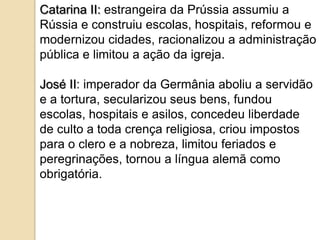 Catarina II: estrangeira da Prússia assumiu a
Rússia e construiu escolas, hospitais, reformou e
modernizou cidades, racionalizou a administração
pública e limitou a ação da igreja.

José II: imperador da Germânia aboliu a servidão
e a tortura, secularizou seus bens, fundou
escolas, hospitais e asilos, concedeu liberdade
de culto a toda crença religiosa, criou impostos
para o clero e a nobreza, limitou feriados e
peregrinações, tornou a língua alemã como
obrigatória.
 