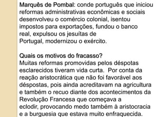 Marquês de Pombal: conde português que iniciou
reformas administrativas econômicas e sociais
desenvolveu o comércio colonial, isentou
impostos para exportações, fundou o banco
real, expulsou os jesuítas de
Portugal, modernizou o exército.

Quais os motivos do fracasso?
Muitas reformas promovidas pelos déspotas
esclarecidos tiveram vida curta. Por conta da
reação aristocrática que não foi favorável aos
déspostas, pois ainda acreditavam na agricultura
e também o recuo diante dos acontecimentos da
Revolução Francesa que começava a
eclodir, provocando medo também à aristocracia
e a burguesia que estava muito enfraquecida.
 