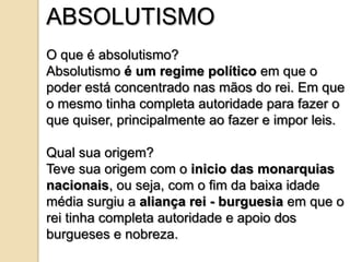 ABSOLUTISMO
O que é absolutismo?
Absolutismo é um regime político em que o
poder está concentrado nas mãos do rei. Em que
o mesmo tinha completa autoridade para fazer o
que quiser, principalmente ao fazer e impor leis.

Qual sua origem?
Teve sua origem com o inicio das monarquias
nacionais, ou seja, com o fim da baixa idade
média surgiu a aliança rei - burguesia em que o
rei tinha completa autoridade e apoio dos
burgueses e nobreza.
 