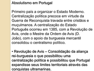 Absolutismo em Portugal

Primeiro país a organizar o Estado Moderno.
Centralização política precoce em virtude da
Guerra de Reconquista travada entre cristãos e
muçulmanos. A centralização do Estado
Português ocorreu em 1385, com a Revolução de
Avis, onde o Mestre da Ordem de Avis (D.
João), com o apoio da burguesia mercantil
consolidou o centralismo político.

• Revolução de Avis – Consolidação da aliança
rei-burguesia o que possibilitou uma
centralização política e possibilitou que Portugal
expandisse seus limites territoriais através das
conquistas ultramarinas.
 