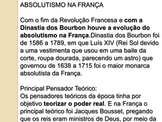 ABSOLUTISMO NA FRANÇA

Com o fim da Revolução Francesa e com a
Dinastia dos Bourbon houve a evolução do
absolutismo na França.Dinastia dos Bourbon foi
de 1586 a 1789, em que Luís XIV (Rei Sol devido
a uma vestimenta que usou em uma baile da
corte, roupa dourada, parecendo um astro) que
governou de 1638 a 1715 foi o maior monarca
absolutista da França.

Principal Pensador Teórico:
Os pensadores teóricos da época tinha por
objetivo teorizar o poder real. E na França o
principal teórico foi Jacques Bousset, pregando
que os reis eram ministros de Deus, por meio da
 
