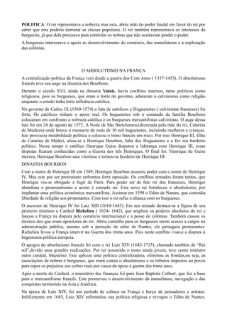 POLITICA: O rei representava a nobreza mas esta, abriu mão do poder feudal em favor do rei por
saber que este poderia dominar as classes populares. O rei também representava os interesses da
burguesia, já que dela precisava para controlar os nobres que não aceitavam perder o poder.
A burguesia interessava o apoio ao desenvolvimento do comércio, das manufaturas e a exploração
das colônias.



                                O ABSOLUTISMO NA FRANÇA
A centralização política da França vem desde a guerra dos Cem Anos ( 1337-1453). O absolutismo
francês teve seu auge na dinastia dos Bourbons.
Durante o século XVI, ainda na dinastia Valois, havia conflitos internos, tanto políticos como
religiosos, pois os burgueses, que eram a fonte do governo, adotaram o calvinismo como religião
enquanto o estado tinha forte influência católica.
No governo de Carlos IX (1560-1574) a luta de católicos e Huguenotes ( calvinistas franceses) foi
forte. Os católicos tinham o apoio real. Os huguenotes sob o comando da família Bourbons
colocaram em confronto a nobreza católica e os burgueses mercantilistas calvinistas. O auge dessa
luta foi em 24 de agosto de 1572, A Noite de São Bartolomeu,(decretada pela mãe do rei, Catarina
de Medices) onde houve o massacre de mais de 30 mil huguenotes, incluindo mulheres e crianças.
Isto provocou instabilidade política e colocou o trono francês em risco. Por isso Henrique III, filho
de Catarina de Médici, aliou-se a Henrique Bourbon, líder dos Huguenotes e o fez seu herdeiro
político. Nesse tempo o católico Henrique Guise disputou a liderança com Henrique III, essas
disputas ficaram conhecidas como a Guerra dos três Henriques. O final foi: Henrique de Guise
morreu, Henrique Bourbon saiu vitorioso e tornou-se herdeiro de Henrique III.
DINASTIA BOURBON
Com a morte de Henrique III em 1589, Henrique Bourbon assumiu poder com o nome de Henrique
IV. Mas este por ser protestante enfrentou forte oposição. Os conflitos armados foram tantos, que
Henrique viu-se obrigado a fugir de Paris. Para poder ser de fato rei dos franceses, Henrique
abandona o protestantismo e assim é coroado rei. Este novo rei fortaleceu o absolutismo, por
implantar uma política econômica mercantilista. Assinou em 1598 o Edito de Nantes, que concedia
liberdade de religião aos protestantes. Com isso o rei refez a aliança com os burgueses.
O sucessor de Henrique IV foi Luiz XIII (1610-1643). Em seu reinado destaca-se a figura de seu
primeiro ministro o Cardeal Richelieu ( 1624- 1642), que ampliou os poderes absolutos do rei e
lançou a França na disputa pelo comércio internacional e a posse de colônias. Também cassou os
direitos dos que eram opositores do rei. Abriu caminho para os burgueses terem acesso a cargos na
administração pública, mesmo sob a proteção de edito de Nantes, ele perseguiu protestantes.
Richelieu levou a França intervir na Guerra dos trinta anos. Pois neste conflito visava a disputa à
hegemonia política europeia.
O apogeu do absolutismo francês foi com o rei Luiz XIV (1643-1715), chamado também de “Rei
sol”,devido suas grandes realizações. Por ter assumido o trono ainda jovem, teve como ministro
outro cardeal, Mazarino. Este aplicou uma política centralizadora, eliminou as frondas,ou seja, as
associações de nobres e burgueses, que eram contra o absolutismo e os tributos impostos ao povos
para repor os prejuízos aos cofres reais por causa do apoio à guerra dos trinta anos.
Após a morte do Cardeal, o ministério das finanças foi para Jean Baptiste Colbert, que fez a base
para o mercantilismo francês. Este promoveu o desenvolvimento da manufatura, navegação e das
conquistas territoriais na Ásia e América.
Na época de Luís XIV, foi um período de cultura na França e berço de pensadores e artistas.
Infelizmente em 1685, Luiz XIV reformulou sua política religiosa e revogou o Edito de Nantes.
 
