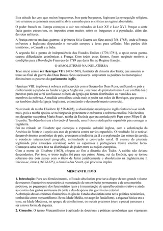 Esta atitude fez com que muitos huguenotes, boa parte burgueses, fugissem da perseguição religiosa.
Isto arruinou a economia mercantil e abriu caminho para as críticas ao regime absolutista.
O poder francês na Europa começou a cair nos reinados de Luiz XV e Luiz XVI. Porque a corte
fazia gastos excessivos, os impostos eram muitos sobre os burgueses e a população, além das
derrotas militares.
A França entrou em duas guerras: A primeira foi a Guerra dos Sete anos(1756-1763), onde a França
enfrentou a Inglaterra disputando o mercado europeu e áreas para colônias. Mas perdeu dois
territórios , o Canadá e a Índia.
A segunda foi a guerra de independência dos Estados Unidos (1776-1781), o apoio nesta guerra,
causou dificuldades econômicas a França. Com todos esses fatores, foram surgindo motivos e
condições para a Revolução Francesa de 1789 que daria fim ao Regime francês.
                             O ABSOLUTISMO NA INGLATERRA
Teve início com o rei Henrique VII (1485-1509), fundador da dinastia dos Tudor, que assumiu o
trono ao final da guerra das Duas Rosas. Seus sucessores ampliaram os poderes da monarquia e
diminuíram os poderes do parlamento inglês.

Henrique VIII: impôs-se à nobreza enfraquecida com a Guerra das Duas Rosa, unificando o país e
contrariando o papado ao fundar a Igreja Anglicana , um ramo do protestantismo. Esse conflito foi o
pretexto para que o rei confiscasse os bens da igreja que foram distribuídos ou vendidos aos
membros da nobreza. A medida centralizou ainda mais o poder nas mãos de Henrique, que passou a
ser também chefe da Igreja Anglicana, estimulando o desenvolvimento comercial.

No reinado da rainha Elisabete I(1558-1603), o absolutismo monárquico inglês fortaleceu-se ainda
mais, pois a rainha apoiou-se na burguesia protestante e enfrentou a nobreza católica. Não hesitou
em decapitar sua prima Maria Stuart, rainha da Escócia que era apoiada pelo Papa e por Filipe II da
Espanha. Também destruiu a Invencível Armada, uma frota enviada pelos espanhóis para esmagar a
Inglaterra.
Foi no reinado de Elisabete que começou a expansão colonial inglesa, com a colonização da
América do Norte e o apoio aos atos de pirataria contra navios espanhóis. O resultado foi o notável
desenvolvimento econômico do país, cresceram a indústria da lã e a exploração das minas de carvão,
o comércio internacional progrediu, estimulando a construção naval. O avanço da pirataria
legitimada pelo estado(os corsários) sobre os espanhóis e portugueses trouxe enorme lucro.
Começava uma nova fase na distribuição do poder entre as nações europeias.
Com a morte de Elisabete (1603), chegou ao fim a dinastia dos Tudor. A rainha não deixou
descendentes. Por isso, o trono inglês foi para seu primo Jaime, rei da Escócia, que se tornou
soberano dos dois países com o título de Jaitar juridicamente o absolutismo na Inglaterra.me I.
Iniciou-se, então (1603-1625), a dinastia dos Stuart, que procurou implan

                                      MERCANTILISMO

1. Introdução: Para seu fortalecimento, o Estado absolutista precisava dispor de um grande volume
de recursos financeiros necessários à manutenção de um exército permanente e de uma marinha
poderosa, ao pagamento dos funcionários reais e à manutenção do aparelho administrativo e ainda
ao custeio dos gastos suntuosos da corte e das despesas das guerras no exterior.
A obtenção desses recursos financeiros exigiu do Estado absolutista uma nova política econômica,
conhecida como mercantilismo. Se na Idade Média, no auge do feudalismo, a riqueza básica era a
terra, na Idade Moderna, no apogeu do absolutismo, os metais preciosos (ouro e prata) passaram a
ser a nova forma de riqueza.
2. Conceito: O termo Mercantilismo é aplicado às doutrinas e práticas econômicas que vigoraram
 
