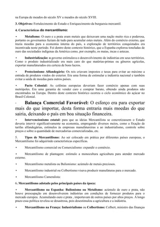 na Europa de meados do século XV a meados do século XVIII.
3. Objetivos: Fortalecimento do Estado e Enriquecimento da burguesia mercantil.

4. Características do mercantilismo:
•      Metalismo: O ouro e a prata eram metais que deixavam uma nação muito rica e poderosa,
portanto os governantes faziam de tudo para acumular estes metais. Além do comércio externo, que
trazia moedas para a economia interna do país, a exploração de territórios conquistados era
incentivada neste período. Foi dentro deste contexto histórico, que a Espanha explorou toneladas de
ouro das sociedades indígenas da América como, por exemplo, os maias, incas e astecas.
•      Industrialização: o governo estimulava o desenvolvimento de indústrias em seus territórios.
Como o produto industrializado era mais caro do que matérias-primas ou gêneros agrícolas,
exportar manufaturados era certeza de bons lucros.
•       Protecionismo Alfandegário: Os reis criavam impostos e taxas para evitar ao máximo a
entrada de produtos vindos do exterior. Era uma forma de estimular a indústria nacional e também
evitar a saída de moedas para outros países.
•      Pacto Colonial: As colônias europeias deveriam fazer comércio apenas com suas
metrópoles. Era uma garantia de vender caro e comprar barato, obtendo ainda produtos não
encontrados na Europa. Dentro deste contexto histórico ocorreu o ciclo econômico do açúcar no
Brasil Colonial.

◦     Balança Comercial Favorável: O esforço era para exportar
mais do que importar, desta forma entraria mais moedas do que
sairia, deixando o país em boa situação financeira.
•       Intervencionismo estatal: para que as ideias Mercantilista se concretizassem o Estado
deveria intervir significativamente na economia, empregando diversos meios, como a fixação de
tarifas alfandegárias, estímulos às empresas manufatureiras a ao industrialismo, controle sobre
preços e sobre a quantidade de mercadorias comercializadas, etc.
5.    Tipos de Mercantilismo: Ao ser colocado em prática por diferentes países europeus, o
Mercantilismo foi adquirindo características específicas.
•      Mercantilismo comercial ou Comercialismo: expandir o comércio.
•      Mercantilismo de plantagem: estímulo a monocultura agricultura para atender mercado
externo.
•      Mercantilismo metalista ou Bulionismo: acúmulo de metais preciosos.
•      Mercantilismo industrial ou Colbertismo:visava produzir manufaturas para o mercado.
•      Mercantilismo Cameralista:
6. Mercantilismo adotado pelos principais países da época:
•      Mercantilismo na Espanha: Bulionismo ou Metalismo: acúmulo de ouro e prata, não
houve preocupação em desenvolverem indústrias em condições de fornecer produtos para o
mercado europeu. Acumulando ouro e prata , importavam de outros países por altos preços. A longo
prazo essa política revelou-se desastrosa, pois desestimulou a agricultura e a indústria.
•      Mercantilismo na França: Industrialismo ou Colbertismo: Colbert, ministro das finanças
 
