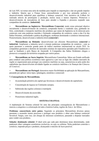 de Luís XIV, vai tomar uma série de medidas para impedir as importações e dar um grande impulso
a indústria. Queria que a França fosse autossuficiente e por isso pretendia acelerar o
desenvolvimento industrial para equilibrar a balança comercial. Este incentivo de Colbert foi
realizado através de premiações a produção, menos taxas e menos impostos. Promoveu o
desenvolvimento de mercadorias de luxo para atender a Espanha e procurou expandir suas
companhias de comércio. (industrial)
•       Mercantilismo na Inglaterra: Mercantilismo Comercial, tendo como principal objetivo
inicialmente o desenvolvimento do comércio, comprando barato e vendendo caro, ganhando no
frete, controlando o transporte marítimo dos produtos que saíam da Inglaterra ou lá entravam pois
contavam com uma poderosa marinha e formando companhias de comércio, como a das Cia das
Índias Orientais, estimulando a prática da pilhagem, acabaram dominando o comércio internacional.
Posteriormente, desenvolveram a indústria têxtil.(comercial )
•      Mercantilismo na Holanda: desenvolveram um eficiente Mercantilismo comercial e
industrial. Ampliaram a industria naval e criaram poderosas companhias de comércio , com as
quais passaram a controlar grande parte do tráfico marítimo internacional no século XVI. As
companhias garantiam o domínio de mercados orientais de especiarias apoiados pelo Estado(com o
qual se fundiam) e pelo Banco de Amsterdã. A Companhia das Índias Ocidentais chegou a
promover a ocupação de territórios ocupadas por outros países.
•       Mercantilismo no Sacro Império: Mercantilismo Cameralista: faltou um Estado unificado
para conduzir uma política econômica mais agressiva e por isso as ligas das cidades mercantis da
região se organizaram para proteger seu comércio marítimo ou seja, caracterizou-se pela união dos
capitalistas que desenvolveram atividades ligadas ao comércio marítimo e às finanças das Câmaras
de Comércio.
•      Mercantilismo em Portugal: demostrou maior flexibilidade na aplicação do Mercantilismo,
passando por aplicar vários tipos. (plantagem, metalista e comercial)

7. Consequências do Mercantilismo.
•      A acumulação primitiva de capital que favoreceu o desenvolvimento do capitalismo.
•      Concentração de riqueza no Continente europeu.
•      Submissão das regiões coloniais à metrópole.
•      Desenvolvimento da escravidão.
•      Pioneirismo industrial inglês.

                                        SISTEMA COLONIAL
A implantação do Sistema colonial foi uma das principais consequências do Mercantilismo e
marcou a conquista e a colonização de toda a América Latina, regiões da Ásia e da África.
Problema: concorrência entre países. Seguindo os princípios Mercantilista diversos países
passaram a acumular metais preciosos e proteger seus produtos e obter uma balança comercial
favorável. Surgiu, com isso, um choque de interesses econômicos, passando a disputar mercados
para vender seus produtos.
Solução: dominação colonial. O ideal seria que cada país dominasse áreas determinadas, onde
pudessem obter vantagens econômicas exclusivas, ou seja, as colônias. Nelas poderiam controlar o
comércio, impondo preços s produtos, alcançando o máximo de lucro possível.
 