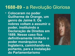 1688-89 -  a Revolução Gloriosa Colocaram no poder Guilherme de Orange, um genro de Jaime II. Os nobres voltam a assumir o poder, instituindo a Declaração de Direitos em 1689. Nesse caso fica definitivamente limitado o poder monárquico na Inglaterra, caminhando-se, portanto, para a instalação do Parlamentarismo  