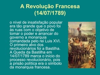 A Revolução Francesa (14/07/1789) o nível de insatisfação popular era tão grande que o povo foi às ruas com o objetivo de tomar o poder e arrancar do governo a monarquia comandada pelo rei Luis XVI. O primeiro alvo dos revolucionários foi a Bastilha. A Queda da Bastilha em 14/07/1789 marca o início do processo revolucionário, pois a prisão política era o símbolo da monarquia francesa. 