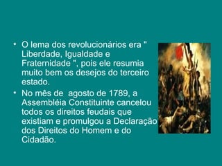 O lema dos revolucionários era " Liberdade, Igualdade e Fraternidade ", pois ele resumia muito bem os desejos do terceiro estado. No mês de  agosto de 1789, a Assembléia Constituinte cancelou todos os direitos feudais que existiam e promulgou a Declaração dos Direitos do Homem e do Cidadão.  