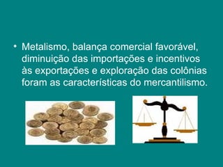Metalismo, balança comercial favorável, diminuição das importações e incentivos às exportações e exploração das colônias foram as características do mercantilismo.  