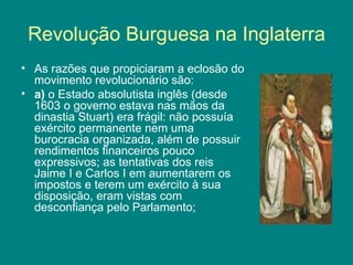 Revolução Burguesa na Inglaterra As razões que propiciaram a eclosão do movimento revolucionário são:  a)  o Estado absolutista inglês (desde 1603 o governo estava nas mãos da dinastia Stuart) era frágil: não possuía exército permanente nem uma burocracia organizada, além de possuir rendimentos financeiros pouco expressivos; as tentativas dos reis Jaime I e Carlos I em aumentarem os impostos e terem um exército à sua disposição, eram vistas com desconfiança pelo Parlamento; 
