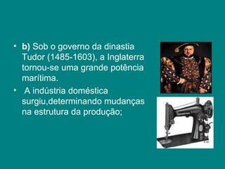 b)  Sob o governo da dinastia Tudor (1485-1603), a Inglaterra tornou-se uma grande potência marítima. A indústria doméstica surgiu,determinando mudanças na estrutura da produção; 