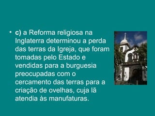 c)  a Reforma religiosa na Inglaterra determinou a perda das terras da Igreja, que foram tomadas pelo Estado e vendidas para a burguesia preocupadas com o cercamento das terras para a criação de ovelhas, cuja lã atendia às manufaturas.  