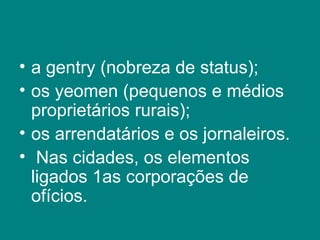 a gentry (nobreza de status);  os yeomen (pequenos e médios proprietários rurais);  os arrendatários e os jornaleiros. Nas cidades, os elementos ligados 1as corporações de ofícios.  