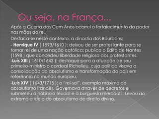 Após a Guerra dos Cem Anos ocorrei o fortalecimento do poder
nas mãos do rei.
Destaca-se nesse contexto, a dinastia dos Bourbons:
- Henrique IV ( 1593/1610 ): deixou de ser protestante para se
tornar rei de uma nação católica; publica o Édito de Nantes
(1598 ) que concedeu liberdade religiosa aos protestantes.
-Luís XIII ( 1610/1643 ): destaque para a atuação de seu
primeiro-ministro o cardeal Richelieu, cuja política visava a
consolidação do absolutismo e transformação do país em
referência no mundo europeu.
-Luís XIV ( 1643/1715 ): o “rei-sol”, exemplo máximo do
absolutismo francês, Governava através de decretos e
submeteu a nobreza feudal e a burguesia mercantil. Levou ao
extremo a ideia do absolutismo de direito divino.
 