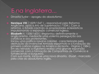  Dinastia Tudor – apogeu do absolutismo:
 Henrique VIII ( 1509/1547 ) – responsável pela Reforma
Anglicana, após o Ato de Supremacia ( 1534 ). Com a
reforma, o Estado controla as propriedades eclesiásticas
impulsionando a expansão comercial inglesa.
 Elizabeth I ( 1558/1603 ) -Implantou definitivamente o
anglicanismo, mediante uma violenta perseguição aos
católicos e aos protestantes.
Iniciou uma política naval e colonial - caracterizada pela
destruição da Invencível Armada espanhola e a fundação da
primeira colônia inglesa na América do Norte - Virgínia ( 1584 ).
Em seu reinado a Inglaterra realiza uma grande expansão
comercial, com a formação de Companhias de Comércio e
fortalecendo a burguesia.
Com sua morte, inicia-se uma nova dinastia, -Stuart - marcada
pela crise do absolutismo inglês.
 