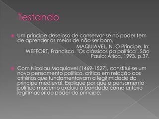  Um príncipe desejoso de conservar-se no poder tem
de aprender os meios de não ser bom.
MAQUIAVEL, N. O Príncipe. In:
WEFFORT, Francisco. "Os clássicos da política". São
Paulo: Ática, 1993. p.37.
 Com Nicolau Maquiavel (1469-1527), constitui-se um
novo pensamento político, crítico em relação aos
critérios que fundamentavam a legitimidade do
príncipe medieval. Explique por que o pensamento
político moderno excluiu a bondade como critério
legitimador do poder do príncipe.
 