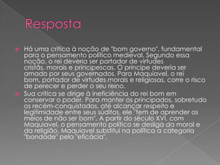  Há uma crítica à noção de "bom governo", fundamental
para o pensamento político medieval. Segundo essa
noção, o rei deveria ser portador de virtudes
cristãs, morais e principescas. O príncipe deveria ser
amado por seus governados. Para Maquiavel, o rei
bom, portador de virtudes morais e religiosas, corre o risco
de perecer e perder o seu reino.
 Sua crítica se dirige à ineficiência do rei bom em
conservar o poder. Para manter os principados, sobretudo
os recém-conquistados, até alcançar respeito e
legitimidade entre seus súditos, ele "tem de aprender os
meios de não ser bom". A partir do século XVI, com
Maquiavel, o pensamento político se desliga da moral e
da religião. Maquiavel substitui na política a categoria
"bondade" pela "eficácia".
 