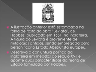  A ilustração anterior está estampada na
folha de rosto da obra "Leviatã", de
Hobbes, publicada em 1651, na Inglaterra.
A figura do Leviatã é proveniente de
mitologias antigas, sendo empregada para
personificar o Estado Absolutista europeu.
 Descreva a conjuntura política da
Inglaterra em meados do século XVII e
aponte duas características da teoria de
Estado formulada por Hobbes.
 