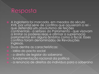  A Inglaterra foi marcada, em meados do século
XVII, por uma série de conflitos que opuseram o rei -
que defendia um absolutismo de feições
continentais - a setores do Parlamento - que visavam
a limitar os poderes reais e afirmar a supremacia
parlamentar em alguns âmbitos como o fiscal. Esses
conflitos foram denominados de Revoluções
Inglesas.
 Duas dentre as características:
 - idéia do pacto social
 - o direito de legislar do soberano
 - fundamentação racional da política
 - a renúncia de direitos do indivíduo para o soberano
 