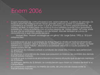  O que chamamos de corte principesca era, essencialmente, o palácio do príncipe. Os
músicos eram tão indispensáveis nesses grandes palácios quanto os pasteleiros, os
cozinheiros e os criados. Eles eram o que se chamava, um tanto pejorativamente, de
criados de libré. A maior parte dos músicos ficava satisfeita quando tinha garantida a
subsistência, como acontecia com as outras pessoas de "classe média" na corte; entre
os que não se satisfaziam, estava o pai de Mozart. Mas ele também se curvou às
circunstâncias a que não podia escapar.
 Norbert Elias. "Mozart: sociologia de um gênio". Ed. Jorge Zahar, 1995, p. 18 (com
adaptações).
 Considerando-se que a sociedade do Antigo Regime dividia-se tradicionalmente em
estamentos: nobreza, clero e 3¡ Estado, é correto afirmar que o autor do texto, ao fazer
referência a "classe média", descreve a sociedade utilizando a noção posterior de
classe social a fim de
 a) aproximar da nobreza cortesã a condição de classe dos músicos, que pertenciam
ao 3¡ Estado.
 b) destacar a consciência de classe que possuíam os músicos, ao contrário dos demais
trabalhadores manuais.
 c) indicar que os músicos se encontravam na mesma situação que os demais membros
do 3¡ Estado.
 d) distinguir, dentro do 3¡ Estado, as condições em que viviam os "criados de libré" e os
camponeses.
 e) comprovar a existência, no interior da corte, de uma luta de classes entre os
trabalhadores manuais.
 