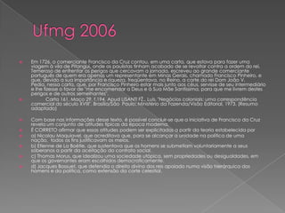  Em 1726, o comerciante Francisco da Cruz contou, em uma carta, que estava para fazer uma
viagem à vila de Pitangui, onde os paulistas tinham acabado de se revoltar contra a ordem do rei.
Temeroso de enfrentar os perigos que cercavam a jornada, escreveu ao grande comerciante
português de quem era apenas um representante em Minas Gerais, chamado Francisco Pinheiro, e
que, devido a sua importância e riqueza, freqüentava, no Reino, a corte do rei Dom João V.
Pedia, nessa carta, que, por Francisco Pinheiro estar mais junto aos céus, servisse de seu intermediário
e lhe fizesse o favor de "me encomendar a Deus e à Sua Mãe Santíssima, para que me livrem destes
perigos e de outros semelhantes".
 Carta 161, Maço 29, f.194. Apud LISANTI FŽ., Luís. "Negócios coloniais: uma correspondência
comercial do século XVIII". Brasília/São Paulo: Ministério da Fazenda/Visão Editorial, 1973. (Resumo
adaptado)
 Com base nas informações desse texto, é possível concluir-se que a iniciativa de Francisco da Cruz
revela um conjunto de atitudes típicas da época moderna.
 É CORRETO afirmar que essas atitudes podem ser explicitadas a partir da teoria estabelecida por
 a) Nicolau Maquiavel, que acreditava que, para se alcançar a unidade na política de uma
nação, todos os fins justificavam os meios.
 b) Etienne de La Boétie, que sustentava que os homens se submetiam voluntariamente a seus
soberanos a partir da aceitação do contrato social.
 c) Thomas Morus, que idealizou uma sociedade utópica, sem propriedades ou desigualdades, em
que os governantes eram escolhidos democraticamente.
 d) Jacques Bossuet, que defendia o direito divino dos reis apoiado numa visão hierárquica dos
homens e da política, como extensão da corte celestial.
 