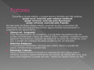 Durante a Idade Média, o poder estava dividido em três esferas:
-poder local, exercido pelo nobreza medieval;
-poder nacional, exercido pela Monarquia;
-poder universal, exercido pelo Papado.
No decorrer da Baixa Idade Média, quando se deu o processo de
formação das Monarquias Nacionais, alguns fatores favoreceram o
surgimento do absolutismo:
 Aliança rei - burguesia:
Para favorecimento do comércio, a burguesia necessitava de um
poder centralizador capaz de unificar pesos, medidas, moedas e ainda
garantir mecanismos capazes de expandir as rotas de comércio. Com
isso, o poder da nobreza feudal(o poder local), foi reduzido.
 Reformas Religiosas:
O movimento reformista, iniciado por Lutero, minou o poder do
papa, fortalecendo o poder real.
 Elementos Culturais:
Após o Renascimento Cultural e a valorização da cultura greco-
romana, ocorre o desenvolvimento do estudo do Direito Romano, que
procurará legitimar o poder dos reis – Teoria do Direito Divino do Rei.
 