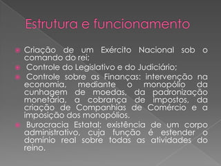  Criação de um Exército Nacional sob o
comando do rei;
 Controle do Legislativo e do Judiciário;
 Controle sobre as Finanças: intervenção na
economia, mediante o monopólio da
cunhagem de moedas, da padronização
monetária, a cobrança de impostos, da
criação de Companhias de Comércio e a
imposição dos monopólios.
 Burocracia Estatal: existência de um corpo
administrativo, cuja função é estender o
domínio real sobre todas as atividades do
reino.
 