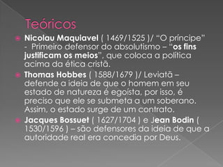  Nicolau Maquiavel ( 1469/1525 )/ “O príncipe”
- Primeiro defensor do absolutismo – “os fins
justificam os meios”, que coloca a política
acima da ética cristã.
 Thomas Hobbes ( 1588/1679 )/ Leviatã –
defende a ideia de que o homem em seu
estado de natureza é egoísta, por isso, é
preciso que ele se submeta a um soberano.
Assim, o estado surge de um contrato.
 Jacques Bossuet ( 1627/1704 ) e Jean Bodin (
1530/1596 ) – são defensores da ideia de que a
autoridade real era concedia por Deus.
 