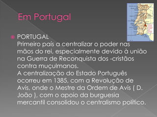  PORTUGAL
Primeiro país a centralizar o poder nas
mãos do rei, especialmente devido à união
na Guerra de Reconquista dos -cristãos
contra muçulmanos.
A centralização do Estado Português
ocorreu em 1385, com a Revolução de
Avis, onde o Mestre da Ordem de Avis ( D.
João ), com o apoio da burguesia
mercantil consolidou o centralismo político.
 