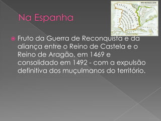  Fruto da Guerra de Reconquista e da
aliança entre o Reino de Castela e o
Reino de Aragão, em 1469 e
consolidado em 1492 - com a expulsão
definitiva dos muçulmanos do território.
 