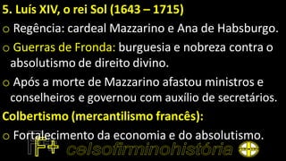 5. Luís XIV, o rei Sol (1643 – 1715)
o Regência: cardeal Mazzarino e Ana de Habsburgo.
o Guerras de Fronda: burguesia e nobreza contra o
absolutismo de direito divino.
o Após a morte de Mazzarino afastou ministros e
conselheiros e governou com auxílio de secretários.
Colbertismo (mercantilismo francês):
o Fortalecimento da economia e do absolutismo.
 