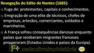 Revogação do Edito de Nantes (1685):
o Fuga de: protestantes, capitais e conhecimentos.
o Emigração de uma elite de técnicos, chefes de
empresas, artesãos, comerciantes, soldados e
marinheiros.
o A França sofreu consequências danosas enquanto
países que receberam imigrantes franceses
prosperaram (Estados Unidos e países da Europa).
 