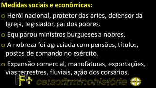 Medidas sociais e econômicas:
o Herói nacional, protetor das artes, defensor da
Igreja, legislador, pai dos pobres.
o Equiparou ministros burgueses a nobres.
o A nobreza foi agraciada com pensões, títulos,
postos de comando no exército.
o Expansão comercial, manufaturas, exportações,
vias terrestres, fluviais, ação dos corsários.
 