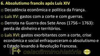 6. Absolutismo francês após Luís XIV
o Decadência econômica e política da França.
o Luís XV: gastos com a corte e com guerras.
o Derrota na Guerra dos Sete Anos (1756 – 1763):
perda de dinheiro e territórios.
o Luís XVI: gastos exorbitantes com a corte, crise
econômica e social enfraqueceram o absolutismo e
o Estado levando à Revolução Francesa.
 