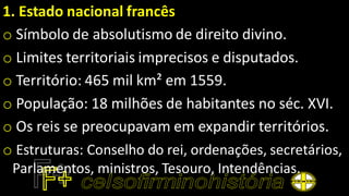 1. Estado nacional francês
o Símbolo de absolutismo de direito divino.
o Limites territoriais imprecisos e disputados.
o Território: 465 mil km² em 1559.
o População: 18 milhões de habitantes no séc. XVI.
o Os reis se preocupavam em expandir territórios.
o Estruturas: Conselho do rei, ordenações, secretários,
Parlamentos, ministros, Tesouro, Intendências.
 