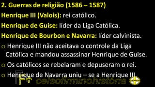 2. Guerras de religião (1586 – 1587)
Henrique III (Valois): rei católico.
Henrique de Guise: líder da Liga Católica.
Henrique de Bourbon e Navarra: líder calvinista.
o Henrique III não aceitava o controle da Liga
Católica e mandou assassinar Henrique de Guise.
o Os católicos se rebelaram e depuseram o rei.
o Henrique de Navarra uniu – se a Henrique III.
 