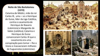 Noite de São Bartolomeu
(1572)
Catarina de Médici, mãe do rei
Carlos IX, uniu – se a Henrique
de Guise, líder da Liga Católica,
contra o casamento de
Henrique de Navarra
(calvinista) e Margarida de
Valois (católica). Catarina e
Henrique de Guise
convenceram Carlos IX que o
casamento era uma
conspiração para tomar – lhe o
trono e massacraram milhares
de huguenotes (calvinistas).
 
