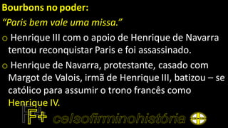 Bourbons no poder:
“Paris bem vale uma missa.”
o Henrique III com o apoio de Henrique de Navarra
tentou reconquistar Paris e foi assassinado.
o Henrique de Navarra, protestante, casado com
Margot de Valois, irmã de Henrique III, batizou – se
católico para assumir o trono francês como
Henrique IV.
 