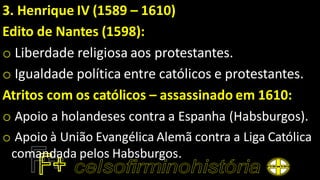 3. Henrique IV (1589 – 1610)
Edito de Nantes (1598):
o Liberdade religiosa aos protestantes.
o Igualdade política entre católicos e protestantes.
Atritos com os católicos – assassinado em 1610:
o Apoio a holandeses contra a Espanha (Habsburgos).
o Apoio à União Evangélica Alemã contra a Liga Católica
comandada pelos Habsburgos.
 