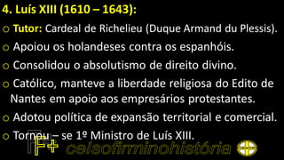 4. Luís XIII (1610 – 1643):
o Tutor: Cardeal de Richelieu (Duque Armand du Plessis).
o Apoiou os holandeses contra os espanhóis.
o Consolidou o absolutismo de direito divino.
o Católico, manteve a liberdade religiosa do Edito de
Nantes em apoio aos empresários protestantes.
o Adotou política de expansão territorial e comercial.
o Tornou – se 1º Ministro de Luís XIII.
 