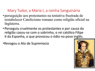 Mary Tudor, a Maria I, a rainha Sanguinária
•perseguição aos protestantes na tentativa frustrada de
restabelecer Catolicismo romano como religião oficial na
Inglaterra.
•Perseguiu cruelmente os protestantes e por causa da
religião casou-se com o sobrinho, o rei católico Filipe
II da Espanha, o que provocou o ódio no povo inglês.
•Revogou o Ato de Supremacia
 
