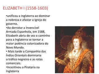 ELIZABETH I (1558-1603)
•unificou a Inglaterra ao dominar
a nobreza e afastar a Igreja do
governo.
•Ao derrotar a Invencível
Armada Espanhola, em 1588,
Elizabeth abriu de vez o caminho
para a Inglaterra se tornar a
maior potência colonizadora do
Novo Mundo.
• Mais tarde a Companhia das
Índias Orientais dominaria
o tráfico negreiro e as rotas
comerciais.
•Incentivou a Pirataria na
Inglaterra
 