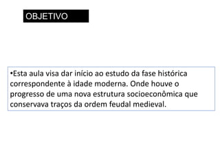 OBJETIVO
•Esta aula visa dar início ao estudo da fase histórica
correspondente à idade moderna. Onde houve o
progresso de uma nova estrutura socioeconômica que
conservava traços da ordem feudal medieval.
 