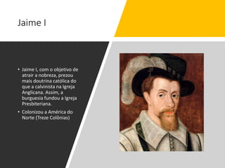 Jaime I
• Jaime I, com o objetivo de
atrair a nobreza, prezou
mais doutrina católica do
que a calvinista na Igreja
Anglicana. Assim, a
burguesia fundou a Igreja
Presbiteriana.
• Colonizou a América do
Norte (Treze Colônias)
 