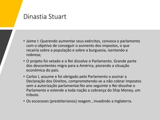 Dinastia Stuart
• Jaime I: Querendo aumentar seus exércitos, convoca o parlamento
com o objetivo de conseguir o aumento dos impostos, o que
recairia sobre a população e sobre a burguesia, isentando a
nobreza;
• O projeto foi vetado e o Rei dissolve o Parlamento. Grande parte
dos descontentes migra para a América, piorando a situação
econômica do pais.
• Carlos I, assume e foi obrigado pelo Parlamento a assinar a
Declaração dos Direitos, comprometendo-se a não cobrar impostos
sem a autorização parlamentar.No ano seguinte o Rei dissolve o
Parlamento e estende a toda nação a cobrança do Ship Money, um
tributo.
• Os escoceses (presbiterianos) reagem , invadindo a Inglaterra.
 