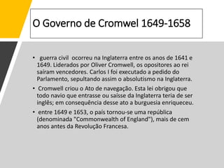 O Governo de Cromwel 1649-1658
• guerra civil ocorreu na Inglaterra entre os anos de 1641 e
1649. Liderados por Oliver Cromwell, os opositores ao rei
saíram vencedores. Carlos I foi executado a pedido do
Parlamento, sepultando assim o absolutismo na Inglaterra.
• Cromwell criou o Ato de navegação. Esta lei obrigou que
todo navio que entrasse ou saísse da Inglaterra teria de ser
inglês; em consequência desse ato a burguesia enriqueceu.
• entre 1649 e 1653, o país tornou-se uma república
(denominada "Commonwealth of England"), mais de cem
anos antes da Revolução Francesa.
 