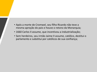 • Após a morte de Cromwel, seu filho Ricardo não teve a
mesma aproção do pais e houve o retono da Monarquia;
• 1660 Carlos II assume, que incentivou a industrialização;
• Sem herdeiros, seu irmão Jaime II assume, católico, destitui o
parlamento e substitui por católicos de sua confiança;
 